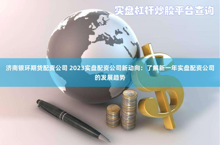 济南银环期货配资公司 2023实盘配资公司新动向：了解新一年实盘配资公司的发展趋势